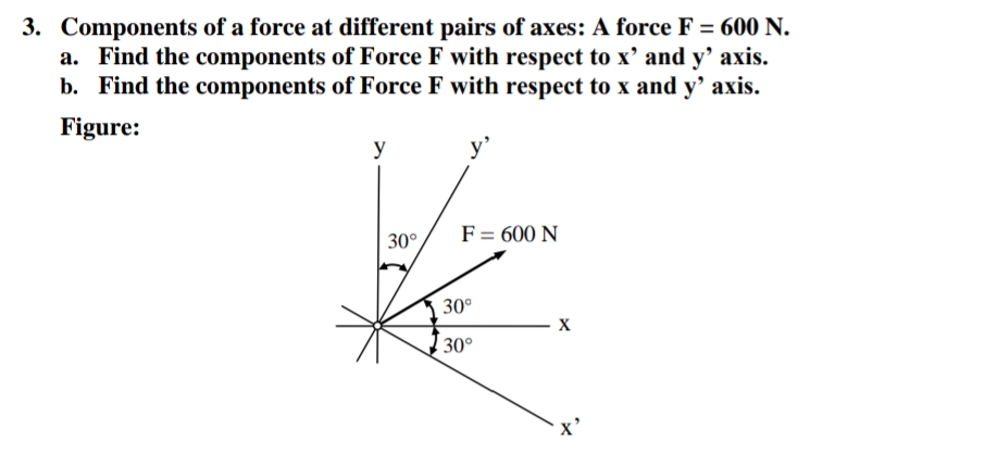 3. Components of a force at different pairs of axes: A force F = 600 N.
a. Find the components of Force F with respect to x' and y’ axis.
b. Find the components of Force F with respect to x and y' axis.
Figure:
y
y'
F= 600 N
|30°
30°
X
30°
x'
