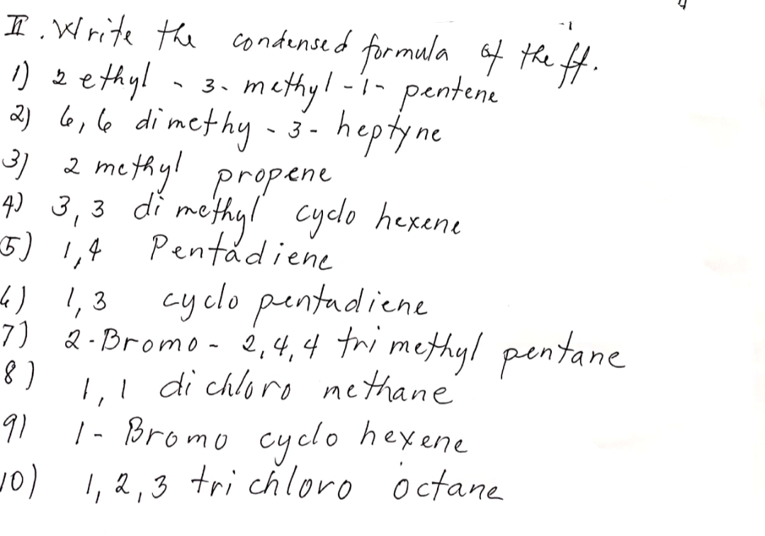 I .Write the condensed formula of the ft.
) zethyl - 3.
methy!-i- pentene
heptyne
3) 2 methyl propene
q) 3,3 di methyl cyclo hexene
2) 6,6 dimethy-3-
Pentadiene
5) 1,4
4) 1,3
cy clo pentadiene
7) &-Bromo- 2,4,4 tri methyl pentane
1,! di chloro methane
|- Bromo cyclo hexene
) 1,2,3 tri chloro octane
