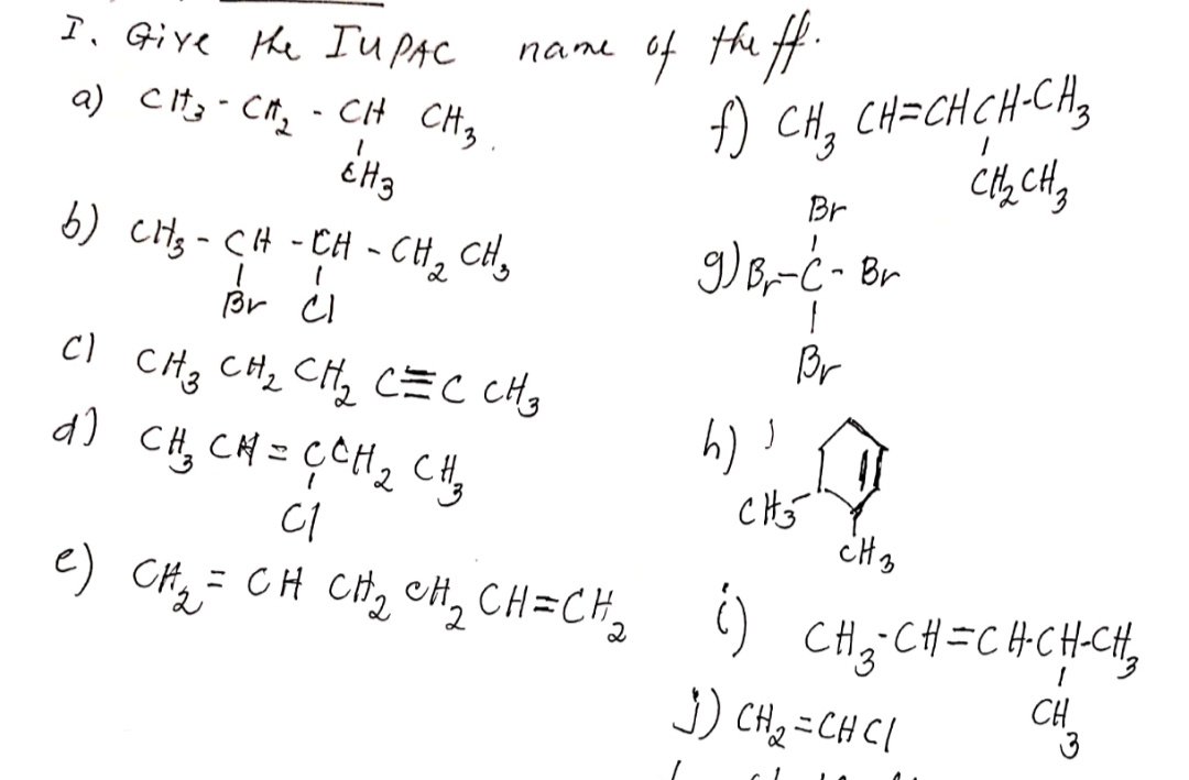 of the f.
f) CH, CH=CH CH-CA,
I. Give the IuPAC
name
a) Cit; - Cn, - CH CH,
Br
6) CH3 - CH - CH - CH, CH,
g)B-ċ - Br
Br CI
Br
CI CH3 CH2 CH, CEC CH,
a) CH, CH = ÇCH2 CHy
CI
= CH CHz cH, CH=CH ()
CH3:CH =CHCHCH,
J) CH2 = CHCI
CH
3
