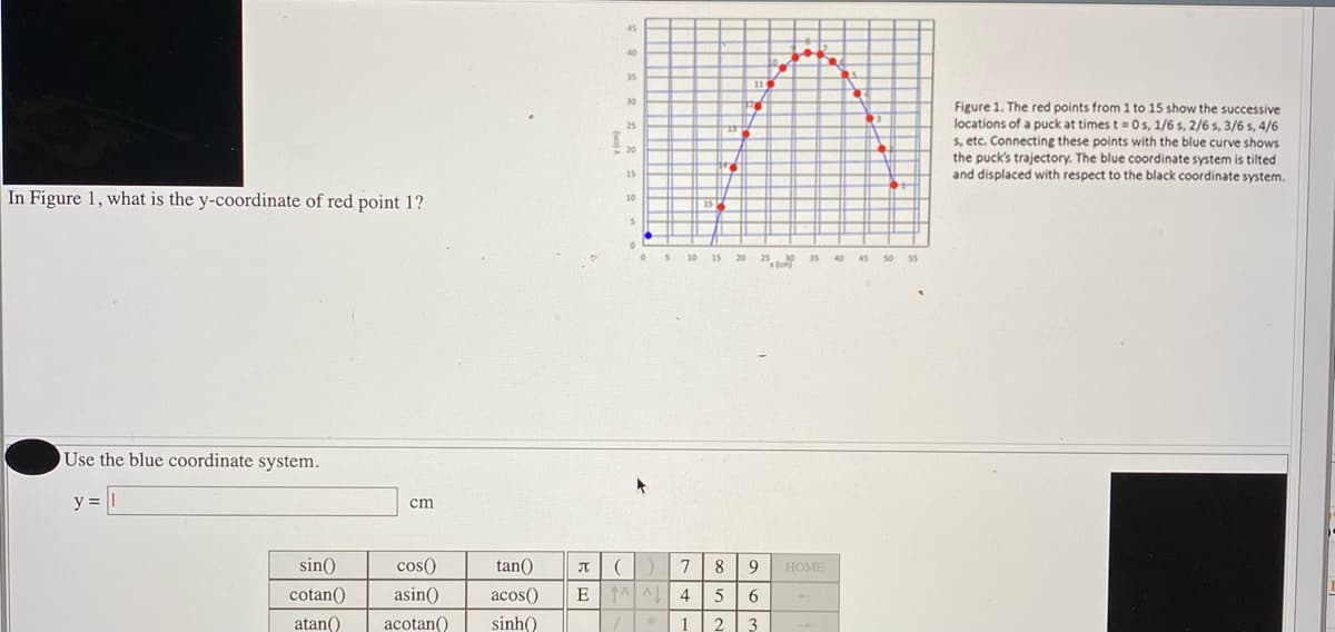 45
40
35
30
Figure 1. The red points from 1 to 15 show the successive
locations of a puck at times t= 0 s, 1/6 s, 2/6 s, 3/6 s, 4/6
$, etc. Connecting these points with the blue curve shows
the puck's trajectory. The blue coordinate system is tilted
and displaced with respect to the black coordinate system.
25
20
15
In Figure 1, what is the y-coordinate of red point 1?
10
OS 10 15
25
s0 55
20
35
40
45 50
Use the blue coordinate system.
y = ||
cm
sin()
cos()
tan()
7
8
9
HOME
JT
cotan()
asin()
acos()
E A 4
5
6.
atan()
acotan()
sinh()
3
