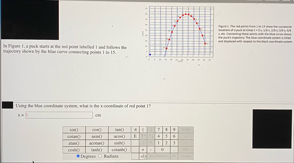 45
40
35
30
Figure 1. The red points from 1 to 15 show the successive
locations of a puck at times t =0s, 1/6 s, 2/6 s, 3/6 s, 4/6
s, etc. Connecting these points with the blue curve shows
the puck's trajectory. The blue coordinate system is tilted
and displaced with respect to the black coordinate system.
25
20
15
In Figure 1, a puck starts at the red point labelled 1 and follows the
trajectory shown by the blue curve connecting points 1 to 15.
10
s 10 15 20
25 le
35
40 45 s0 s5
Using the blue coordinate system, what is the x-coordinate of red point 1?
X = ||
cm
sin()
cos()
tan()
7
8 9
HOME
cotan()
asin()
acos()
E 1 A 4
5
6.
atan()
acotan()
sinh()
1
3
cosh()
tanh()
cotanh()
END
O Degrees O Radians
VOl BACKSPACE
DEL
CLEAR
