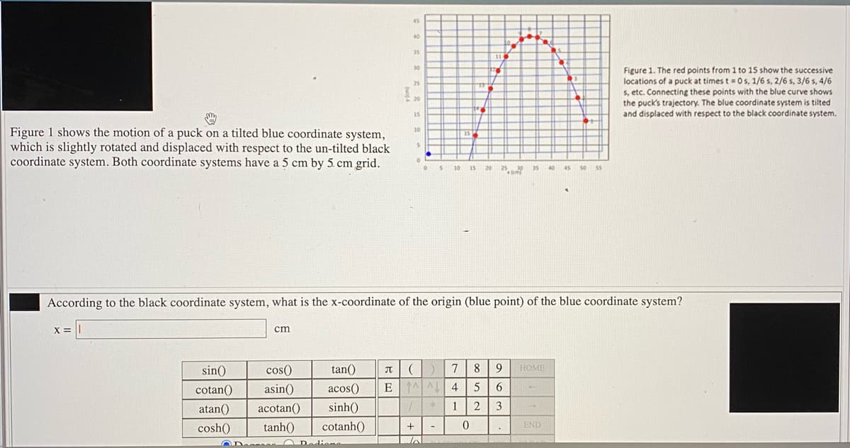 45
40
35
30
Figure 1. The red points from 1 to 15 show the successive
locations of a puck at times t = 0s, 1/6 s, 2/6 s, 3/6 s, 4/6
s, etc. Connecting these points with the blue curve shows
the puck's trajectory. The blue coordinate system is tilted
25
20
15
and displaced with respect to the black coordinate system.
Figure 1 shows the motion of a puck on a tilted blue coordinate system,
which is slightly rotated and displaced with respect to the un-tilted black
coordinate system. Both coordinate systems have a 5 cm by 5. cm grid.
10
25
35 40
10
15
20
45
50
55
fem
According to the black coordinate system, what is the x-coordinate of the origin (blue point) of the blue coordinate system?
X =
cm
sin()
cos()
tan()
7
8
9
HOME
cotan()
asin()
acos()
E 1 4
5
6.
atan()
acotan()
sinh()
1
2
3
cosh()
tanh()
cotanh()
END
Dediome
lo
OD
