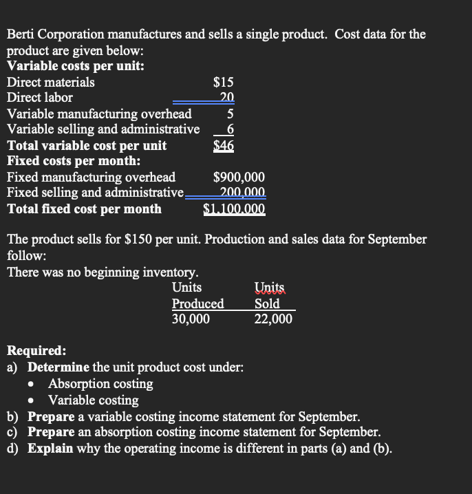 Berti Corporation manufactures and sells a single product. Cost data for the
product are given below:
Variable costs per unit:
Direct materials
Direct labor
Variable manufacturing overhead
Variable selling and administrative
Total variable cost per unit
Fixed costs per month:
Fixed manufacturing overhead
Fixed selling and administrative_
Total fixed cost per month
$15
20
5
6
$46
$900,000
200,000
$1.100.000
The product sells for $150 per unit. Production and sales data for September
follow:
There was no beginning inventory.
Units
Produced
30,000
Required:
a) Determine the unit product cost under:
Absorption costing
Variable costing
Units
Sold
22,000
b) Prepare a variable costing income statement for September.
c) Prepare an absorption costing income statement for September.
d) Explain why the operating income is different in parts (a) and (b).