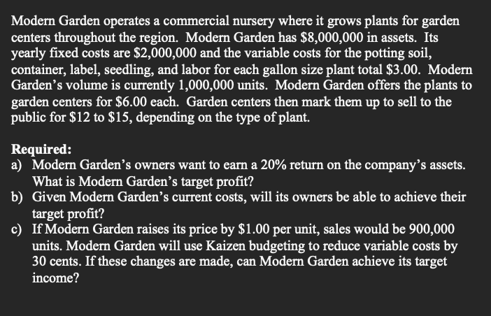 Modern Garden operates a commercial nursery where it grows plants for garden
centers throughout the region. Modern Garden has $8,000,000 in assets. Its
yearly fixed costs are $2,000,000 and the variable costs for the potting soil,
container, label, seedling, and labor for each gallon size plant total $3.00. Modern
Garden's volume is currently 1,000,000 units. Modern Garden offers the plants to
garden centers for $6.00 each. Garden centers then mark them up to sell to the
public for $12 to $15, depending on the type of plant.
Required:
a) Modern Garden's owners want to earn a 20% return on the company's assets.
What is Modern Garden's target profit?
b) Given Modern Garden's current costs, will its owners be able to achieve their
target profit?
c) If Modern Garden raises its price by $1.00 per unit, sales would be 900,000
units. Modern Garden will use Kaizen budgeting to reduce variable costs by
30 cents. If these changes are made, can Modern Garden achieve its target
income?