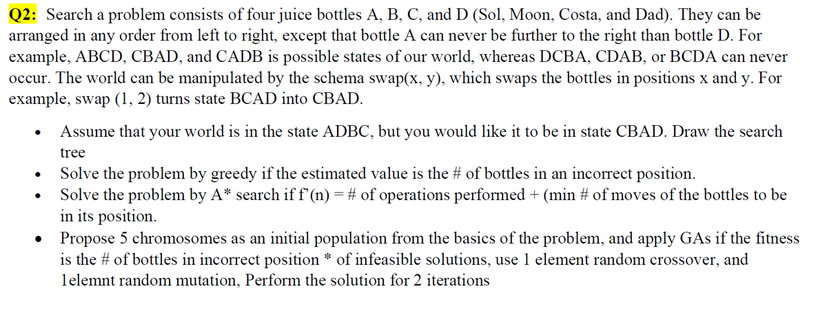 Q2: Search a problem consists of four juice bottles A, B, C, and D (Sol, Moon, Costa, and Dad). They can be
arranged in any order from left to right, except that bottle A can never be further to the right than bottle D. For
example, ABCD, CBAD, and CADB is possible states of our world, whereas DCBA, CDAB, or BCDA can never
occur. The world can be manipulated by the schema swap(x, y), which swaps the bottles in positions x and y. For
example, swap (1, 2) turns state BCAD into CBAD.
Assume that your world is in the state ADBC, but you would like it to be in state CBAD. Draw the search
tree
Solve the problem by greedy if the estimated value is the # of bottles in an incorrect position.
Solve the problem by A* search if f'(n) = # of operations performed + (min # of moves of the bottles to be
in its position.
Propose 5 chromosomes as an initial population from the basics of the problem, and apply GAs if the fitness
is the # of bottles in incorrect position * of infeasible solutions, use 1 element random crossover, and
lelemnt random mutation, Perform the solution for 2 iterations

