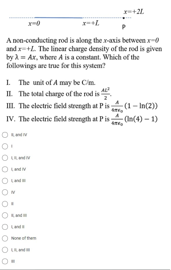 x=+2L
x=0
x=+L
A non-conducting rod is along the x-axis between x=0
and x=+L. The linear charge density of the rod is given
by 1 = Ax, where A is a constant. Which of the
followings are true for this system?
I.
The unit of A may be C/m.
AL2
II. The total charge of the rod is
2
A
III. The electric field strength at P is
4πεο
A
IV. The electric field strength at P is
(1– In(2))
(In(4) – 1)
4πεο
II, and IV
I, II, and IV
I, and IV
O I, and II
IV
||
II, and III
O I, and II
None of them
O I, II, and II
O II
