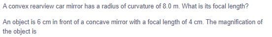 A convex rearview car mirror has a radius of curvature of 8.0 m. What is its focal length?
An object is 6 cm in front of a concave mirror with a focal length of 4 cm. The magnification of
the object is
