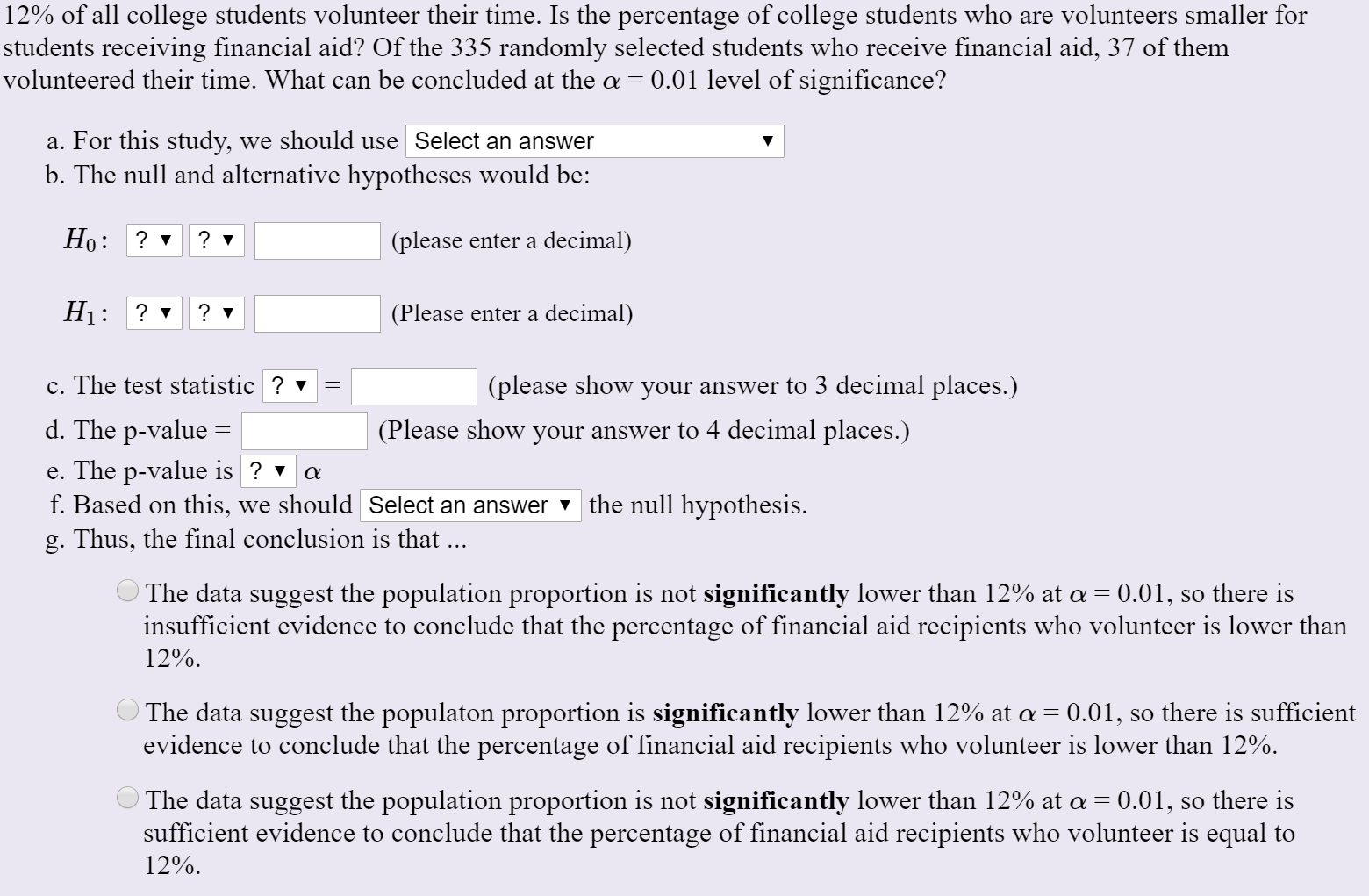 12% of all college students volunteer their time. Is the percentage of college students who are volunteers smaller for
students receiving financial aid? Of the 335 randomly selected students who receive financial aid, 37 of them
volunteered their time. What can be concluded at the a = 0.01 level of significance?
a. For this study, we should use Select an answer
b. The null and alternative hypotheses would be:
Но:
? v
(please enter a decimal)
Ні: ?
(Please enter a decimal)
c. The test statistic ? v
(please show your answer to 3 decimal places.)
d. The p-value
(Please show your answer to 4 decimal places.)
e. The p-value is ? v
f. Based on this, we should Select an answer v the null hypothesis.
g. Thus, the final conclusion is that ...
O The data suggest the population proportion is not significantly lower than 12% at a = 0.01, so there is
insufficient evidence to conclude that the percentage of financial aid recipients who volunteer is lower than
12%.
The data suggest the populaton proportion is significantly lower than 12% at a = 0.01, so there is sufficient
evidence to conclude that the percentage of financial aid recipients who volunteer is lower than 12%.
O The data suggest the population proportion is not significantly lower than 12% at a = 0.01, so there is
sufficient evidence to conclude that the percentage of financial aid recipients who volunteer is equal to
12%.
