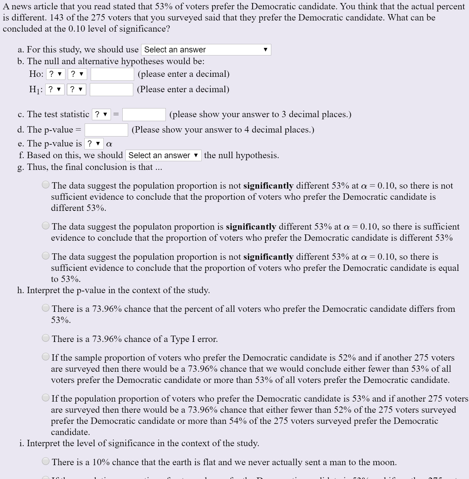 A news article that you read stated that 53% of voters prefer the Democratic candidate. You think that the actual percent
is different. 143 of the 275 voters that you surveyed said that they prefer the Democratic candidate. What can be
concluded at the 0.10 level of significance?
a. For this study, we should use Select an answer
b. The null and alternative hypotheses would be:
Но: ?
(please enter a decimal)
Hị:
? v
(Please enter a decimal)
c. The test statistic ? v
(please show your answer to 3 decimal places.)
d. The p-value =
(Please show your answer to 4 decimal places.)
e. The p-value is ? v
f. Based on this, we should Select an answer v the null hypothesis.
g. Thus, the final conclusion is that ...
The data suggest the population proportion is not significantly different 53% at a = 0.10, so there is not
sufficient evidence to conclude that the proportion of voters who prefer the Democratic candidate is
different 53%.
The data suggest the populaton proportion is significantly different 53% at a = 0.10, so there is sufficient
evidence to conclude that the proportion of voters who prefer the Democratic candidate is different 53%
The data suggest the population proportion is not significantly different 53% at a = 0.10, so there is
sufficient evidence to conclude that the proportion of voters who prefer the Democratic candidate is equal
to 53%.
h. Interpret the p-value in the context of the study.
There is a 73.96% chance that the percent of all voters who prefer the Democratic candidate differs from
53%.
There is a 73.96% chance of a Type I error.
If the sample proportion of voters who prefer the Democratic candidate is 52% and if another 275 voters
are surveyed then there would be a 73.96% chance that we would conclude either fewer than 53% of all
voters prefer the Democratic candidate or more than 53% of all voters prefer the Democratic candidate.
If the population proportion of voters who prefer the Democratic candidate is 53% and if another 275 voters
are surveyed then there would be a 73.96% chance that either fewer than 52% of the 275 voters surveyed
prefer the Democratic candidate or more than 54% of the 275 voters surveyed prefer the Democratic
candidate.
i. Interpret the level of significance in the context of the study.
There is a 10% chance that the earth is flat and we never actually sent a man to the moon.
