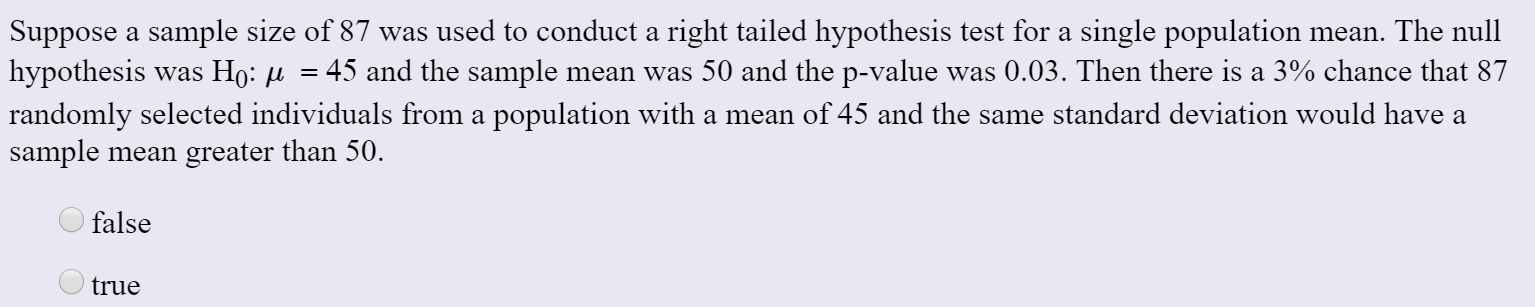 Suppose a sample size of 87 was used to conduct a right tailed hypothesis test for a single population mean. The null
|hypothesis was Ho: µ
45 and the sample mean was 50 and the p-value was 0.03. Then there is a 3% chance that 87
randomly selected individuals from a population with a mean of 45 and the same standard deviation would have a
sample mean greater than 50.
false
true
