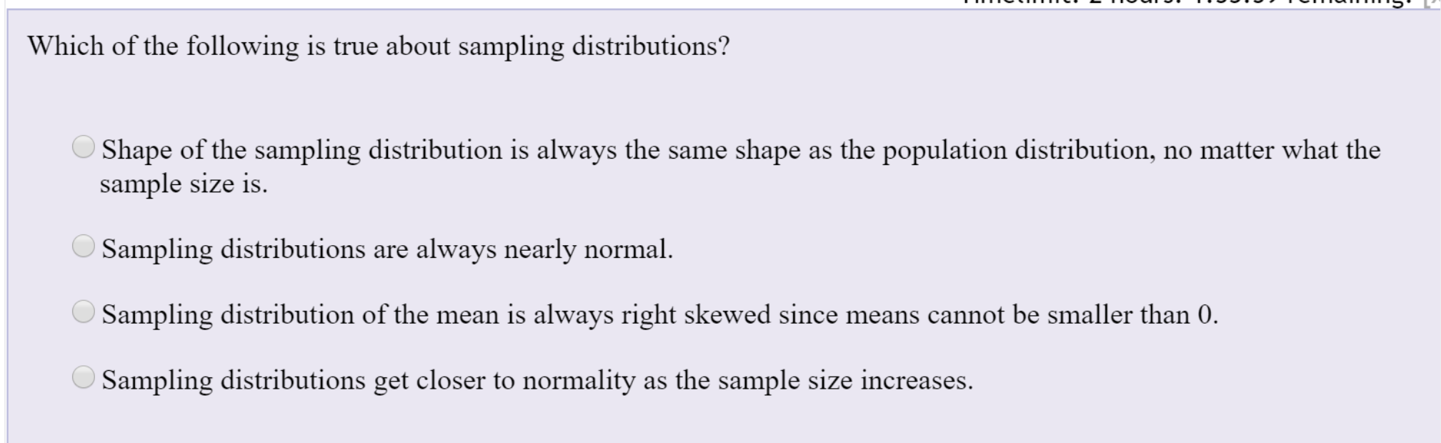 Which of the following is true about sampling distributions?
O Shape of the sampling distribution is always the same shape as the population distribution, no matter what the
sample size is.
O Sampling distributions are always nearly normal.
Sampling distribution of the mean is always right skewed since means cannot be smaller than 0.
O Sampling distributions get closer to normality as the sample size increases.
