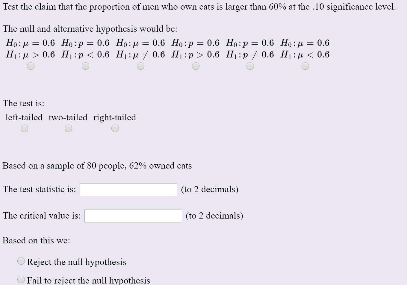 Test the claim that the proportion of men who own cats is larger than 60% at the .10 significance level.
The null and alternative hypothesis would be:
Но: и 3D 0.6 Но:р%3D 0.6 Но:и %—D 0.6 Но:р — 0.6 Но:р — 0.6 Но: д — 0.6
Нi:р > 0.6 Hі:р < 0.6 Н:д + 0.6 Нi:р> 0.6 Hi:p + 0.6 Hi:д < 0.6
The test is:
left-tailed two-tailed right-tailed
Based on a sample of 80 people, 62% owned cats
The test statistic is:
(to 2 decimals)
The critical value is:
(to 2 decimals)
Based on this we:
O Reject the null hypothesis
O Fail to reject the null hypothesis
