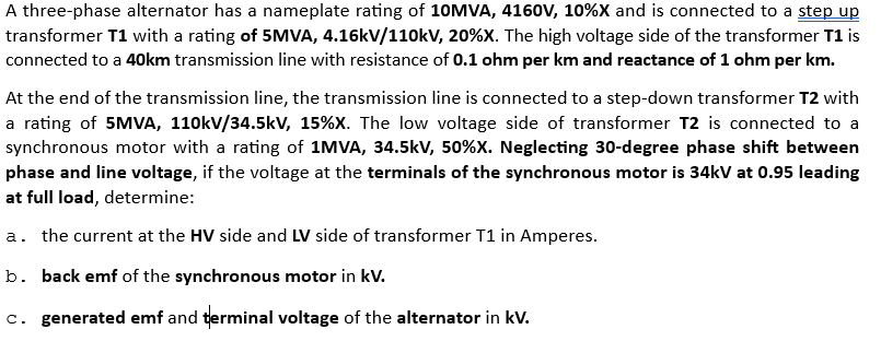 A three-phase alternator has a nameplate rating of 10MVA, 4160V, 10%X and is connected to a step up
transformer T1 with a rating of 5MVA, 4.16kV/110kV, 20%X. The high voltage side of the transformer T1 is
connected to a 40km transmission line with resistance of 0.1 ohm per km and reactance of 1 ohm per km.
At the end of the transmission line, the transmission line is connected to a step-down transformer T2 with
a rating of 5MVA, 110kV/34.5kV, 15% X. The low voltage side of transformer T2 is connected to a
synchronous motor with a rating of 1MVA, 34.5kV, 50%X. Neglecting 30-degree phase shift between
phase and line voltage, if the voltage at the terminals of the synchronous motor is 34kV at 0.95 leading
at full load, determine:
a. the current at the HV side and LV side of transformer T1 in Amperes.
b. back emf of the synchronous motor in kV.
c. generated emf and terminal voltage of the alternator in kV.