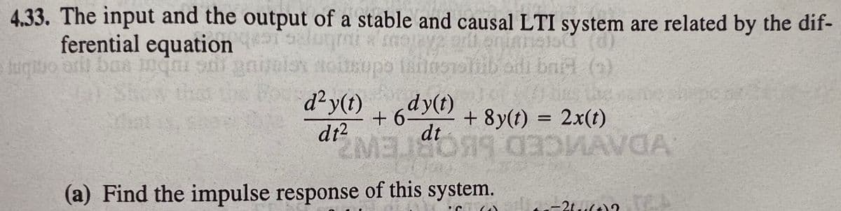 4.33. The input and the output of a stable and causal LTI system are related by the dif-
ferential equation lugmi a
odi bact ()
that
d²y(t) , dy(t)
+6
+ 8y(t) = 2x(t)
dt2
dt
(a) Find the impulse response of this system.
