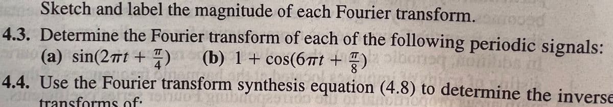 Sketch and label the magnitude of each Fourier transform.
4.3. Determine the Fourier transform of each of the following periodic signals:
(a) sin(2mt + )
4.4. Use the Fourier transform synthesis equation (4.8) to determine the inverse
(b) 1+ cos(6Tt + T)
transforms of:
