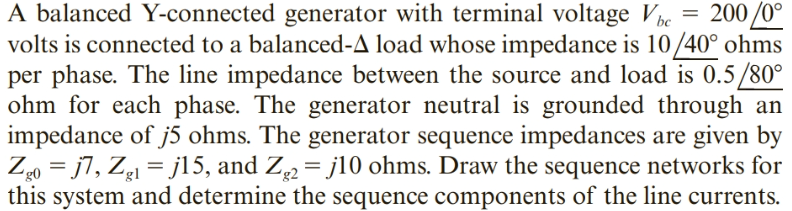 200 /0°
A balanced Y-connected generator with terminal voltage Vbe
volts is connected to a balanced-A load whose impedance is 10/40° ohms
per phase. The line impedance between the source and load is 0.5/80°
ohm for each phase. The generator neutral is grounded through an
impedance of j5 ohms. The generator sequence impedances are given by
Z0 = j7, Z = j15, and Z2 = j10 ohms. Draw the sequence networks for
this system and determine the sequence components of the line currents.
'g0
'gl
'g2
