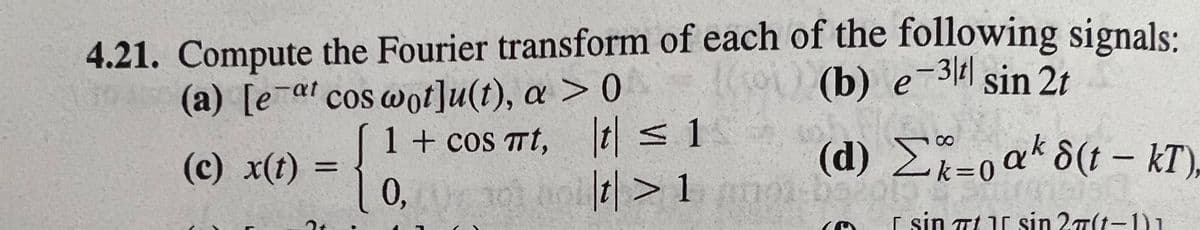 4.21. Compute the Fourier transform of each of the following signals:
(b) e-3 sin 2t
(a) [e¯al cos wot]u(t), a > 0
1 + cos Tt, t<1
(d) 2k=0'
ak 8(t - kT),
(c) x(t)
%3D
0,
|t| > 1mm-b
r sin Tt 1r sin 27(t-1)1
