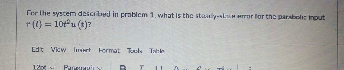 For the system described in problem 1, what is the steady-state error for the parabolic input
r (t) = 10t2u (t)?
Edit
View Insert
Format
Tools
Table
12pt v
Paragraph Y
