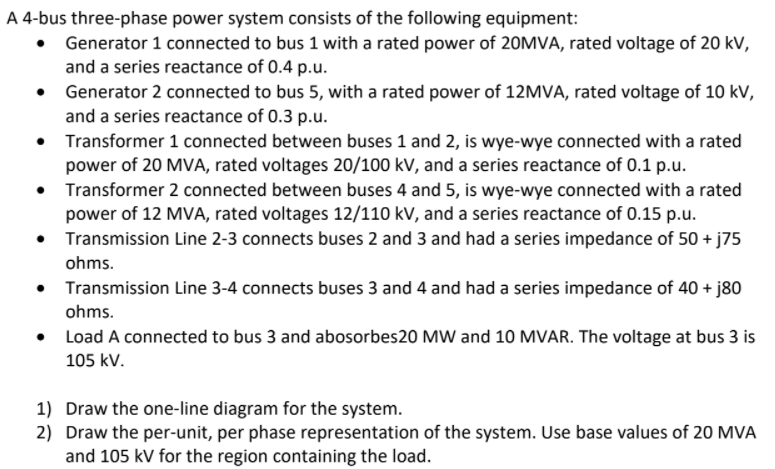 A 4-bus three-phase power system consists of the following equipment:
• Generator 1 connected to bus 1 with a rated power of 20MVA, rated voltage of 20 kV,
and a series reactance of 0.4 p.u.
• Generator 2 connected to bus 5, with a rated power of 12MVA, rated voltage of 10 kV,
and a series reactance of 0.3 p.u.
Transformer 1 connected between buses 1 and 2, is wye-wye connected with a rated
power of 20 MVA, rated voltages 20/100 kV, and a series reactance of 0.1 p.u.
• Transformer 2 connected between buses 4 and 5, is wye-wye connected with a rated
power of 12 MVA, rated voltages 12/110 kV, and a series reactance of 0.15 p.u.
• Transmission Line 2-3 connects buses 2 and 3 and had a series impedance of 50 + j75
ohms.
• Transmission Line 3-4 connects buses 3 and 4 and had a series impedance of 40 + j80
ohms.
• Load A connected to bus 3 and abosorbes20 MW and 10 MVAR. The voltage at bus 3 is
105 kV.
1) Draw the one-line diagram for the system.
2) Draw the per-unit, per phase representation of the system. Use base values of 20 MVA
and 105 kV for the region containing the load.
