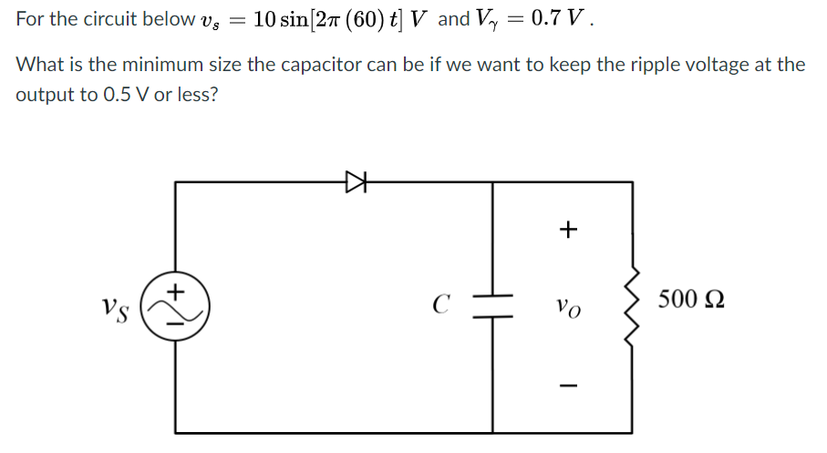 For the circuit below vs =
10 sin[27 (60) t]V and Vy = 0.7 V.
What is the minimum size the capacitor can be if we want to keep the ripple voltage at the
output to 0.5 V or less?
500 Q
C
vo
Vs
|
+
+,
