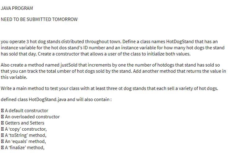 JAVA PROGRAM
NEED TO BE SUBMITTED TOMORROW
you operate 3 hot dog stands distributed throughout town. Define a class names HotDogStand that has an
instance variable for the hot dos stand's ID number and an instance variable for how many hot dogs the stand
has sold that day. Create a constructor that allows a user of the class to initialize both values.
Also create a method named justSold that increments by one the number of hotdogs that stand has sold so
that you can track the total umber of hot dogs sold by the stand. Add another method that returns the value in
this variable.
Write a main method to test your class with at least three ot dog stands that each sell a variety of hot dogs.
defined class HotDogStand.java and will also contain:
| A default constructor
| An overloaded constructor
I Getters and Setters
| A 'copy' constructor,
| A 'toString' method,
| An 'equals' method,
| A 'finalize' method,
