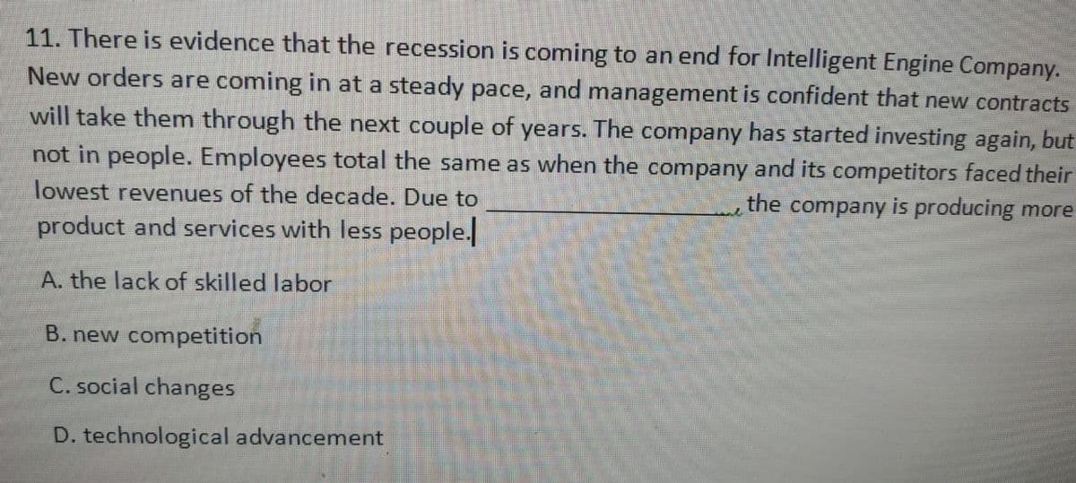 11. There is evidence that the recession is coming to an end for Intelligent Engine Company.
New orders are coming in at a steady pace, and management is confident that new contracts
will take them through the next couple of years. The company has started investing again, but
not in people. Employees total the same as when the company and its competitors faced their
lowest revenues of the decade. Due to
the company is producing more
product and services with less people.
A. the lack of skilled labor
B. new competition
C. social changes
D. technological advancement
