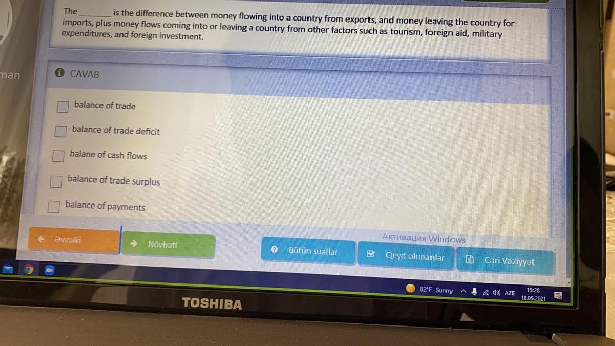 The
is the difference between money flowing into a country from exports, and money leaving the country for
imports, plus money flows coming into or leaving a country from other factors such as tourism, foreign aid, military
expenditures, and foreign investment.
i CAVAB
man
balance of trade
balance of trade deficit
balane of cash flows
balance of trade surplus
balance of payments
Активация Windows
Əvalki
->
Nõvbəti
Bütün suallar
Qeyd olunanlar
Cari Vaziyyət
82°F Sunny
G 40) AZE
15:28
18.06.2021
TOSHIBA
O O O
