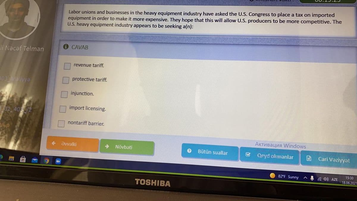 Labor unions and businesses in the heavy equipment industry have asked the U.S. Congress to place a tax on imported
equipment in order to make it more expensive. They hope that this will allow U.S. producers to be more competitive. The
U.S. heavy equipment industry appears to be seeking a(n):
1 CAVAB
li Nacəf Telman
revenue tariff.
03 Maliyya
protective tariff.
injunction.
import licensing..
01 40/2
nontariff barrier.
rup
Активация Windows
Əvvalki
Növbəti
Bütün suallar
Qeyd olunanlar
Cari Vəziyyət
82 F Sunny
C 4) AZE
15:30
18.06.202
TOSHIBA
