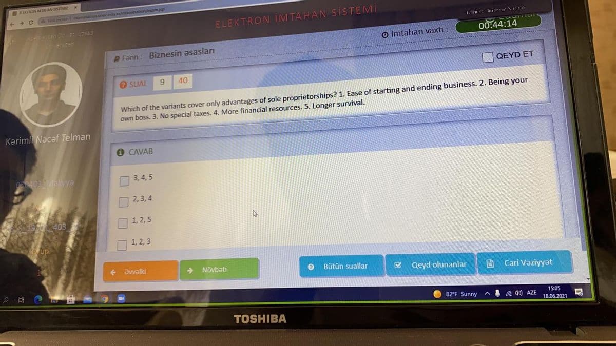 OHIKTRON IMAN SISTEME
A Net
ELEKTRON IMTAHAN SISTEMI
ester
00:44:14
o imtahan vaxtı
Fann: Biznesin əsasları
QEYD ET
O SUAL
6.
40
Which of the variants cover only advantages of sole proprietorships? 1. Ease of starting and ending business. 2. Being your
own boss. 3. No special taxes. 4. More financial resources. 5. Longer survival.
Kərimli Nəcaf Telman
O CAVAB
53403 Vellyya
3,4, 5
2,3, 4
1, 2, 5
1, 2, 3
Əvalki
->
Nõvbəti
Bütün suallar
Qeyd olunanlar
B Cari Vəziyyət
82°F Sunny
) AZE
15:05
18.06.2021
TOSHIBA
