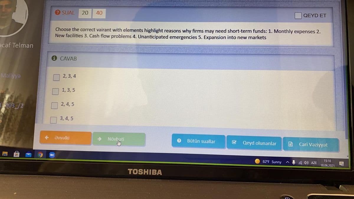 ? SUAL
20
40
QEYD ET
Choose the correct vairant with elements highlight reasons why firms may need short-term funds: 1. Monthly expenses 2.
New facilities 3. Cash flow problems 4. Unanticipated emergencies 5. Expansion into new markets
ecəf Telman
i CAVAB
Maliyya
2, 3, 4
1, 3, 5
as
403 /2
2,4, 5
3, 4, 5
Əvvəalki
Növbati
Bütün suallar
Qeyd olunanlar
Cari Vəziyyət
82'F Sunny
4 a 4) AZE
15:18
18.06.2021
TOSHIBA
O O O
