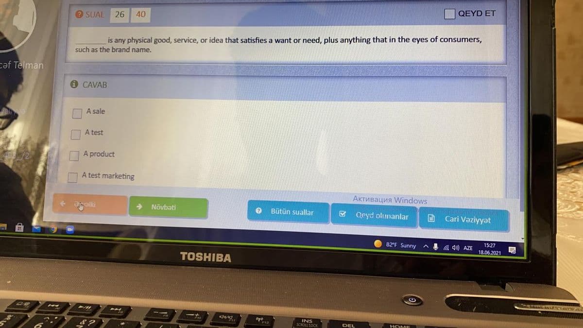 QEYD ET
O SUAL
26
40
is any physical good, service, or idea that satisfies a want or need, plus anything that in the eyes of consumers,
such as the brand name.
caf Telman
O CAVAB
A sale
A test
A product
A test marketing
Активация Windows
alki
Növbəti
Bütün suallar
Qeyd olunanlar
Cari Vaziyyət
82'F Sunny
4 a ) AZE
15:27
18.06.2021
TOSHIBA
INS
SCROLL LOCK
DEL
HOME
