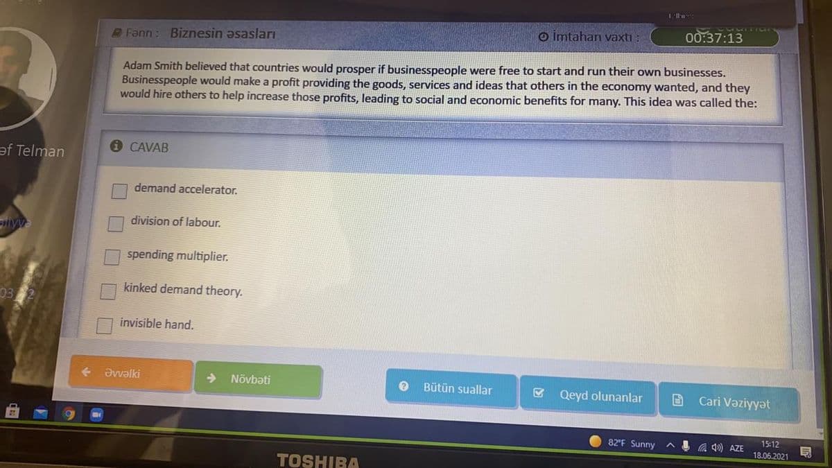 o İmtahan vaxtı :
00:37:13
Fann: Biznesin Əsasları
Adam Smith believed that countries would prosper if businesspeople were free to start and run their own businesses.
Businesspeople would make a profit providing the goods, services and ideas that others in the economy wanted, and they
would hire others to help increase those profits, leading to social and economic benefits for many. This idea was called the:
CAVAB
əf Telman
demand accelerator.
division of labour.
iyy
spending multiplier.
kinked demand theory.
03
invisible hand.
Əvvəlki
Növbəti
Bütün suallar
Qeyd olunanlar
Cari Vəziyyət
82 F Sunny
G 4) AZE
15:12
18.06.2021
TOSHIBA
O O O D
