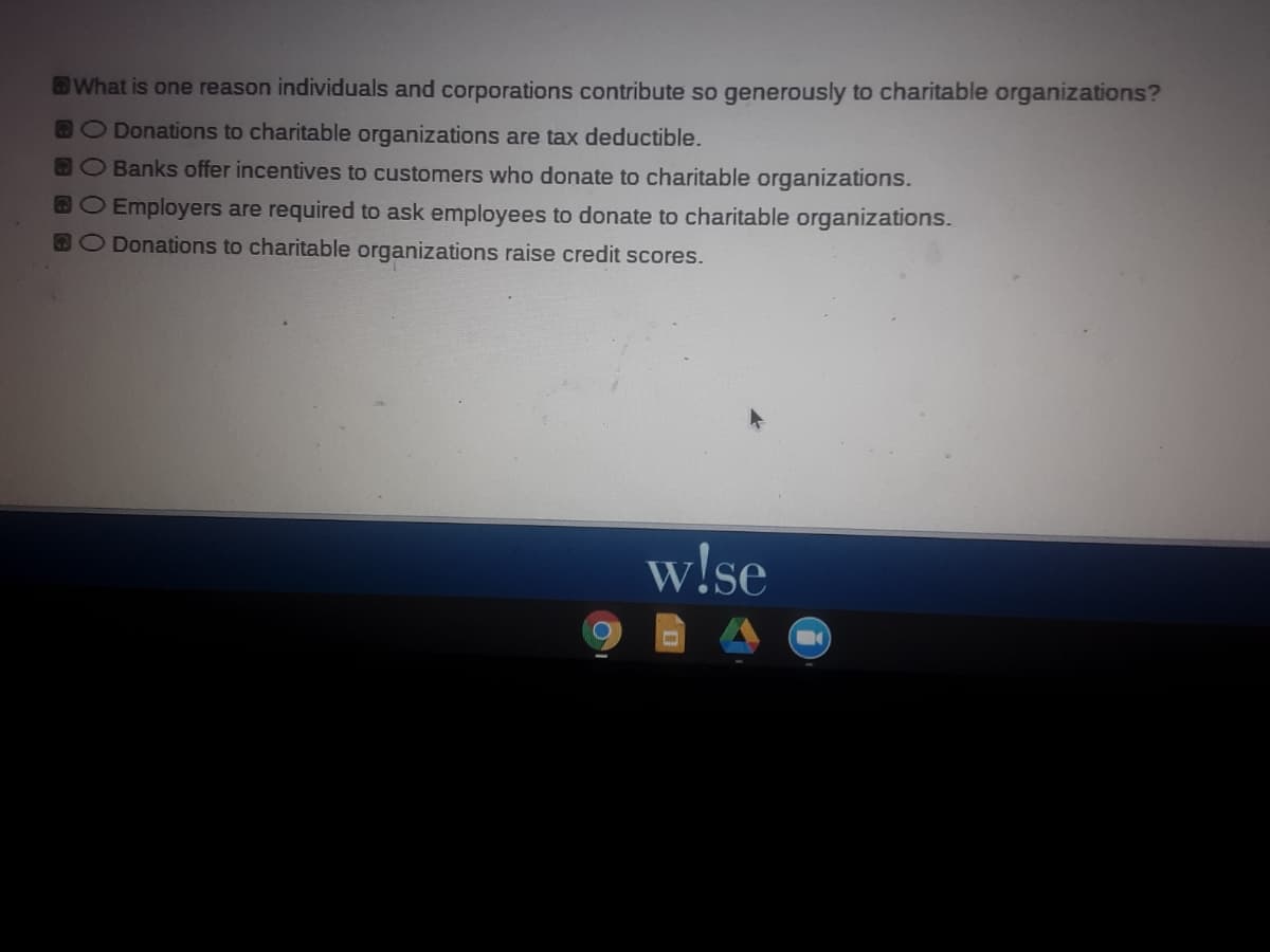 What is one reason individuals and corporations contribute so generously to charitable organizations?
DO Donations to charitable organizations are tax deductible.
BO Banks offer incentives to customers who donate to charitable organizations.
BO Employers are required to ask employees to donate to charitable organizations.
DO Donations to charitable organizations raise credit scores.
w!se
