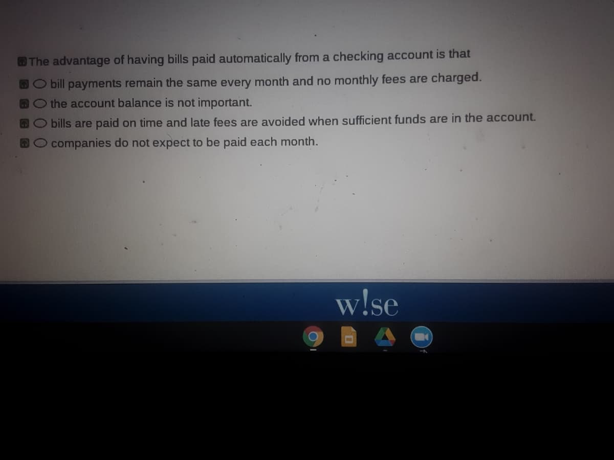 The advantage of having bills paid automatically from a checking account is that
DO bill payments remain the same every month and no monthly fees are charged.
Othe account balance is not important.
bills are paid on time and late fees are avoided when sufficient funds are in the account.
O companies do not expect to be paid each month.
w!se
