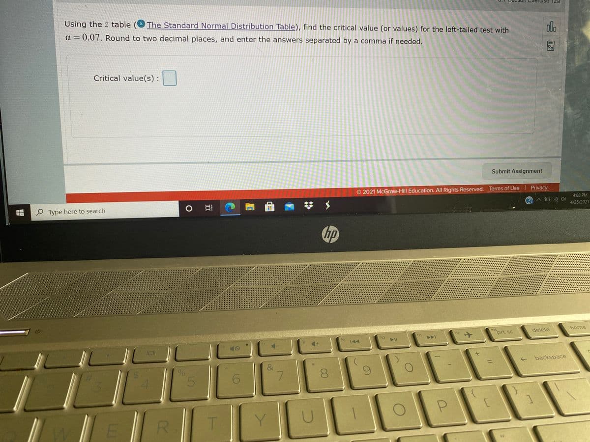Cise
ezi
Using the z table
The Standard Normal Distribution Table), find the critical value (or values) for the left-tailed test with
alo
a = 0.07. Round to two decimal places, and enter the answers separated by a comma if needed.
Critical value(s) :
Submit Assignment
2021 McGraw-Hill Education. All Rights Reserved. Terms of Use Privacy
4:08 PM
中
e Type here to search
4/25/2021
hp
home
ins
prt sc
delete
f12
ho
fg
144
backspace
&
7.
6.
E
R.
T.
Y
00
%24
