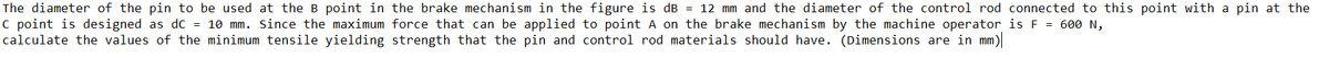 The diameter of the pin to be used at the B point in the brake mechanism in the figure is dB = 12 mm and the diameter of the control rod connected to this point with a pin at the
C point is designed as dc = 10 mm. Since the maximum force that can be applied to point A on the brake mechanism by the machine operator is F = 600 N,
calculate the values of the minimum tensile yielding strength that the pin and control rod materials should have. (Dimensions are in mm)
