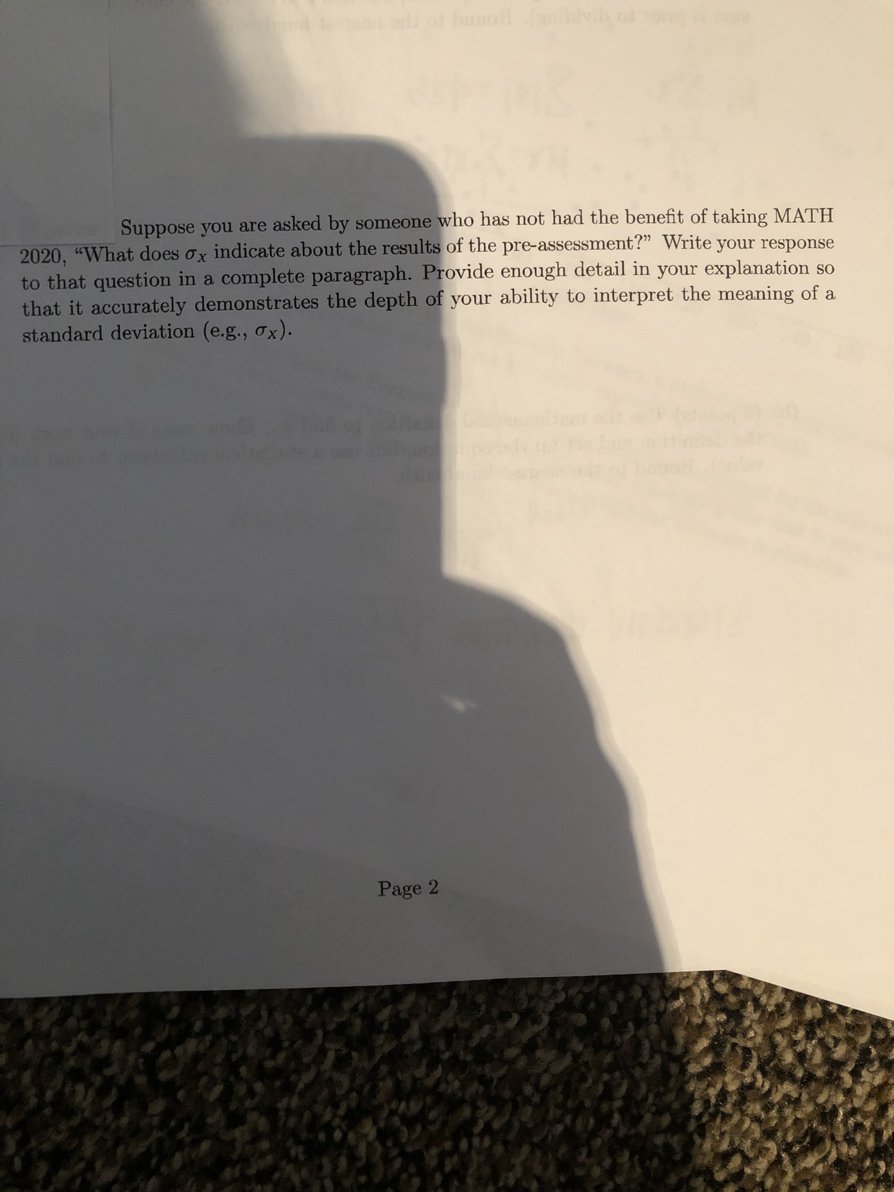 Suppose you are asked by someone who has not had the benefit of taking MATH
2020, "What does ox indicate about the results of the pre-assessment?" Write your response
to that question in a complete paragraph. Provide enough detail in your explanation so
that it accurately demonstrates the depth of your ability to interpret the meaning of a
standard deviation (e.g., ox).
