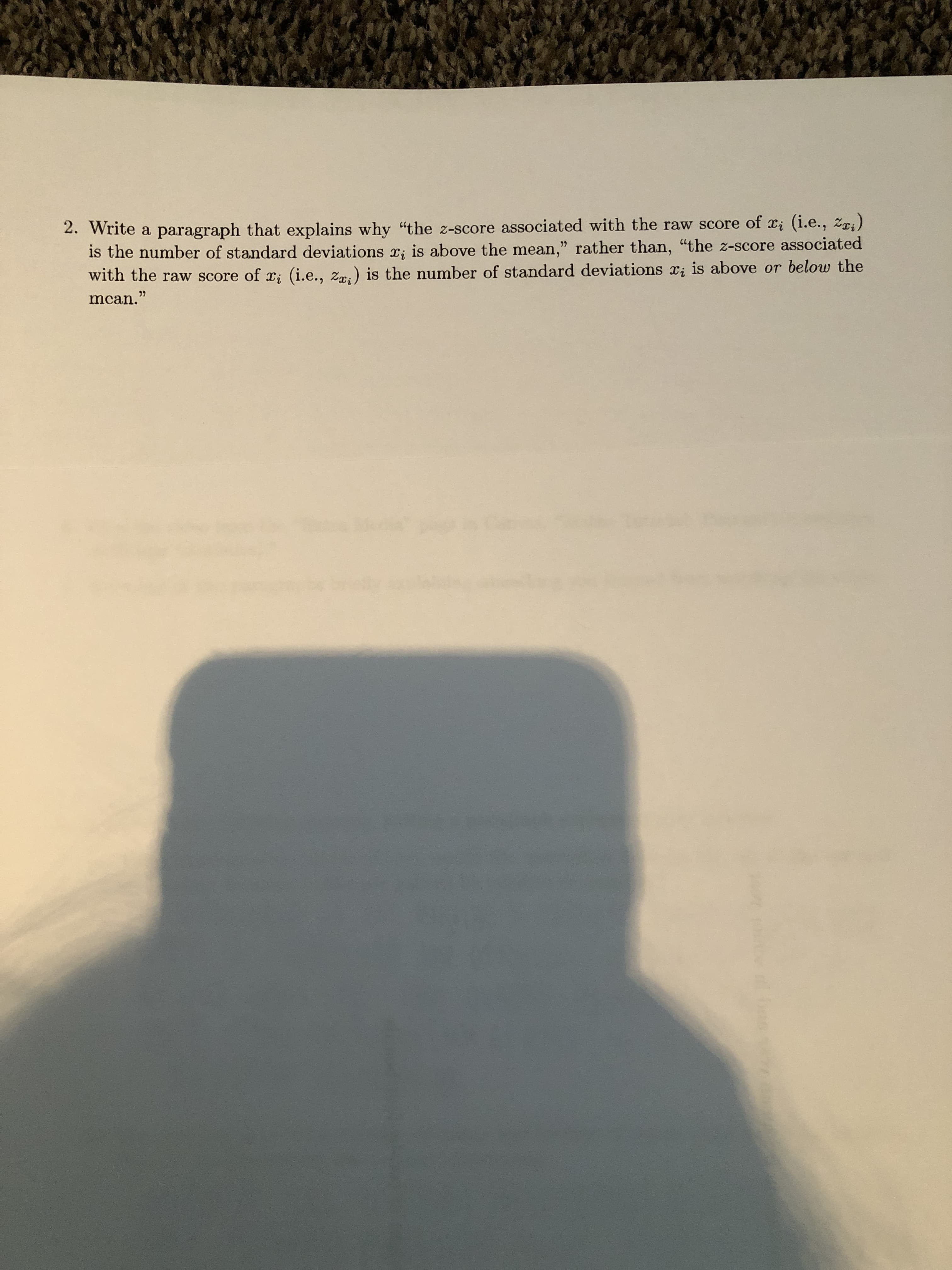 2. Write a paragraph that explains why "the z-score associated with the raw score of x; (i.e., zri)
is the number of standard deviations x; is above the mean," rather than, "the z-score associated
with the raw score of x; (i.e., zr.) is the number of standard deviations x; is above or below the
mcan."
