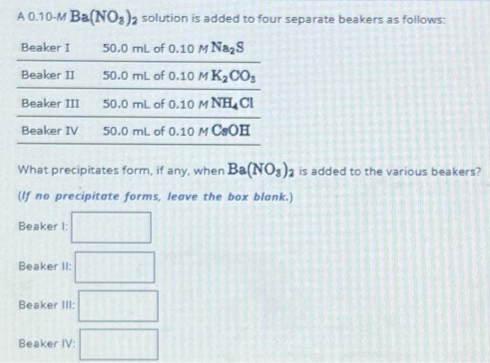 A 0.10-M Ba(NO3)2 solution is added to four separate beakers as follows:
Beaker I
50.0 mL of 0.10 M Na2S
Beaker II
50.0 mL of 0.10 MK₂CO3
50.0 mL of 0.10 M NH CI
50.0 mL of 0.10 M CSOH
Beaker III
Beaker IV
What precipitates form, if any, when Ba(NO3)2 is added to the various beakers?
(If no precipitate forms, leave the box blank.)
Beaker 1:
Beaker II:
Beaker III:
Beaker IV: