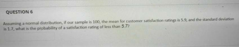 QUESTION 6
Assuming a normal distribution, if our sample is 100, the mean for customer satisfaction ratings is 5.9, and the standard deviation
is 1.7, what is the prpbability of a satisfaction rating of less than 5.7?
