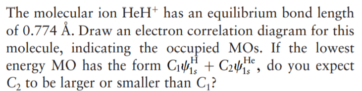 The molecular ion HeH+ has an equilibrium bond length
of 0.774 Å. Draw an electron correlation diagram for this
molecule, indicating the occupied MOs. If the lowest
energy MO has the form C1 + C2, do you expect
C2 to be larger or smaller than C,?
Не
