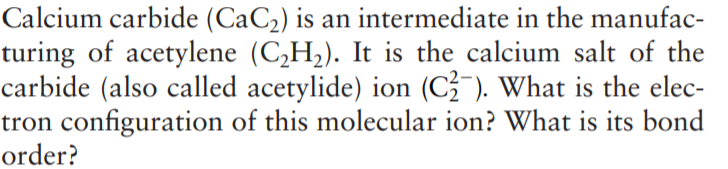 Calcium carbide (CaC2) is an intermediate in the manufac-
turing of acetylene (C,H2). It is the calcium salt of the
carbide (also called acetylide) ion (C-). What is the elec-
tron configuration of this molecular ion? What is its bond
order?
