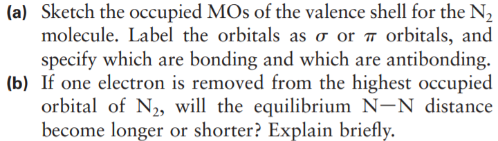 (a) Sketch the occupied MOs of the valence shell for the N2
molecule. Label the orbitals as o or ™ orbitals, and
specify which are bonding and which are antibonding.
(b) If one electron is removed from the highest occupied
orbital of N2, will the equilibrium N-N distance
become longer or shorter? Explain briefly.
