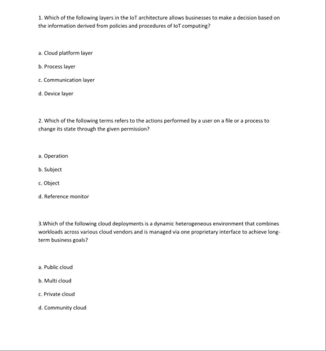 1. Which of the following layers in the loT architecture allows businesses to make a decision based on
the information derived from policies and procedures of loT computing?
a. Cloud platform layer
b. Process layer
c. Communication layer
d. Device layer
2. Which of the following terms refers to the actions performed by a user on a file or a process to
change its state through the given permission?
a. Operation
b. Subject
c. Object
d. Reference monitor
3.Which of the following cloud deployments is a dynamic heterogeneous environment that combines
workloads across various cloud vendors and is managed via one proprietary interface to achieve long-
term business goals?
a. Public cloud
b. Multi cloud
C. Private cloud
d. Community cloud
