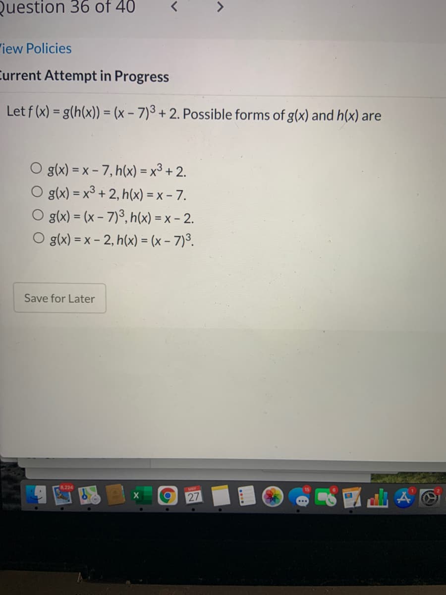 Question 36 of 40
"iew Policies
Current Attempt in Progress
Let f (x) = g(h(x)) = (x - 7)3 + 2. Possible forms of g(x) and h(x) are
%3D
g(x) = x - 7, h(x) = x³ + 2.
g(x) = x³ + 2, h(x) = x - 7.
g(x) = (x - 7)3, h(x) = x – 2.
g(x) = x - 2, h(x) = (x - 7)³.
Save for Later
27
