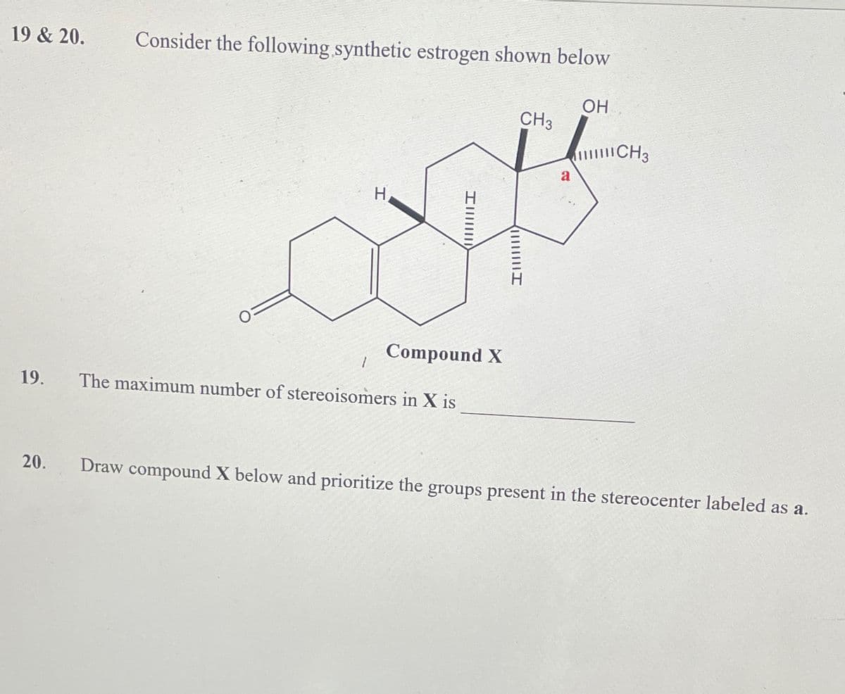 19 & 20.
19.
20.
Consider the following synthetic estrogen shown below
O=
H
Im
Compound X
The maximum number of stereoisomers in X is
Illllllll
CH3
a
OH
CH3
Draw compound X below and prioritize the groups present in the stereocenter labeled as a.