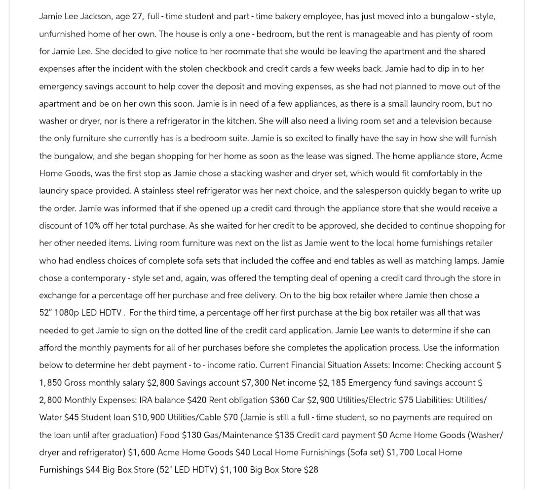 Jamie Lee Jackson, age 27, full-time student and part-time bakery employee, has just moved into a bungalow - style,
unfurnished home of her own. The house is only a one-bedroom, but the rent is manageable and has plenty of room
for Jamie Lee. She decided to give notice to her roommate that she would be leaving the apartment and the shared
expenses after the incident with the stolen checkbook and credit cards a few weeks back. Jamie had dip in to her
emergency savings account to help cover the deposit and moving expenses, as she had not planned to move out of the
apartment and be on her own this soon. Jamie is in need of a few appliances, as there is a small laundry room, but no
washer or dryer, nor is there a refrigerator in the kitchen. She will also need a living room set and a television because
the only furniture she currently has is a bedroom suite. Jamie is so excited to finally have the say in how she will furnish
the bungalow, and she began shopping for her home as soon as the lease was signed. The home appliance store, Acme
Home Goods, was the first stop as Jamie chose a stacking washer and dryer set, which would fit comfortably in the
laundry space provided. A stainless steel refrigerator was her next choice, and the salesperson quickly began to write up
the order. Jamie was informed that if she opened up a credit card through the appliance store that she would receive a
discount of 10% off her total purchase. As she waited for her credit to be approved, she decided to continue shopping for
her other needed items. Living room furniture was next on the list as Jamie went to the local home furnishings retailer
who had endless choices of complete sofa sets that included the coffee and end tables as well as matching lamps. Jamie
chose a contemporary - style set and, again, was offered the tempting deal of opening a credit card through the store in
exchange for a percentage off her purchase and free delivery. On to the big box retailer where Jamie then chose a
52" 1080p LED HDTV. For the third time, a percentage off her first purchase at the big box retailer was all that was
needed to get Jamie to sign on the dotted line of the credit card application. Jamie Lee wants to determine if she can
afford the monthly payments for all of her purchases before she completes the application process. Use the information
below to determine her debt payment - to - income ratio. Current Financial Situation Assets: Income: Checking account $
1,850 Gross monthly salary $2,800 Savings account $7,300 Net income $2,185 Emergency fund savings account $
2,800 Monthly Expenses: IRA balance $420 Rent obligation $360 Car $2,900 Utilities/Electric $75 Liabilities: Utilities/
Water $45 Student loan $10,900 Utilities/Cable $70 (Jamie is still a full-time student, so no payments are required on
the loan until after graduation) Food $130 Gas/Maintenance $135 Credit card payment $0 Acme Home Goods (Washer/
dryer and refrigerator) $1,600 Acme Home Goods $40 Local Home Furnishings (Sofa set) $1,700 Local Home
Furnishings $44 Big Box Store (52" LED HDTV) $1,100 Big Box Store $28
