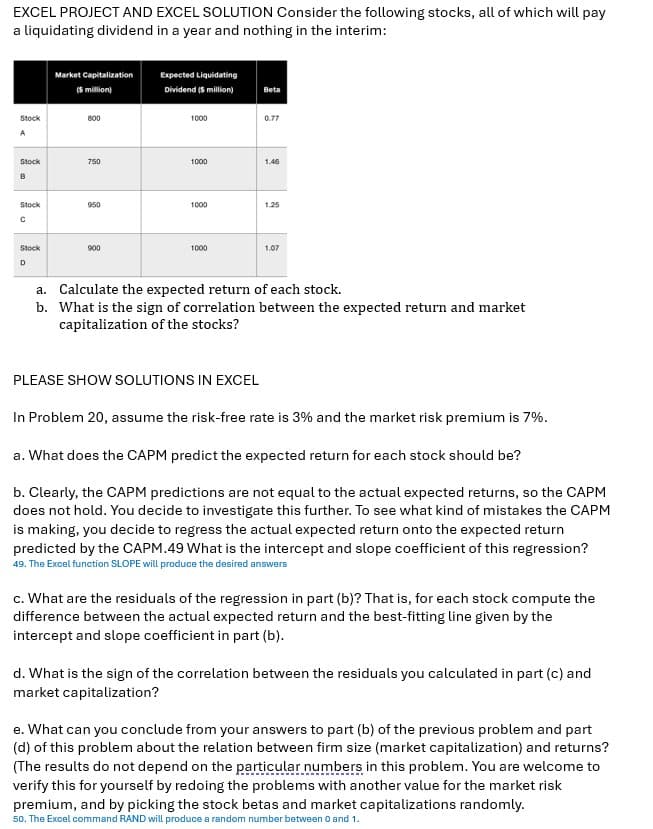 EXCEL PROJECT AND EXCEL SOLUTION Consider the following stocks, all of which will pay
a liquidating dividend in a year and nothing in the interim:
Stock
A
Stock
B
Stock
с
Stock
D
Market Capitalization
(5 million)
800
750
950
900
Expected Liquidating
Dividend ($ million)
1000
1000
1000
1000
Beta
PLEASE SHOW SOLUTIONS IN EXCEL
0.77
1.46
1.25
1.07
a. Calculate the expected return of each stock.
b. What is the sign of correlation between the expected return and market
capitalization of the stocks?
In Problem 20, assume the risk-free rate is 3% and the market risk premium is 7%.
a. What does the CAPM predict the expected return for each stock should be?
b. Clearly, the CAPM predictions are not equal to the actual expected returns, so the CAPM
does not hold. You decide to investigate this further. To see what kind of mistakes the CAPM
is making, you decide to regress the actual expected return onto the expected return
predicted by the CAPM.49 What is the intercept and slope coefficient of this regression?
49. The Excel function SLOPE will produce the desired answers
c. What are the residuals of the regression in part (b)? That is, for each stock compute the
difference between the actual expected return and the best-fitting line given by the
intercept and slope coefficient in part (b).
d. What is the sign of the correlation between the residuals you calculated in part (c) and
market capitalization?
e. What can you conclude from your answers to part (b) of the previous problem and part
(d) of this problem about the relation between firm size (market capitalization) and returns?
(The results do not depend on the particular numbers in this problem. You are welcome to
verify this for yourself by redoing the problems with another value for the market risk
premium, and by picking the stock betas and market capitalizations randomly.
50. The Excel command RAND will produce a random number between 0 and 1.