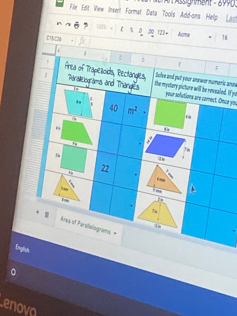 69903
File Edit View Insert Format Data Tools Add-ons Help Last
16
Acme
£ % 0 .00 123 -
na P 100%
C15.C26
C
Area of Trapezolds, Rectanges
Paralelograms and Triangěs
Solve and put your answer numeric answ
the mystery picture will be revealed. If yo
your solutions are correct. Once you
1
2.
Sm
40
m2
6in
in
8 in
12 in
Sin
22
7 mm
9 in
11mm
Smm
7 in
12 in
+ 三
Area of Parallelograms
English
enovo
