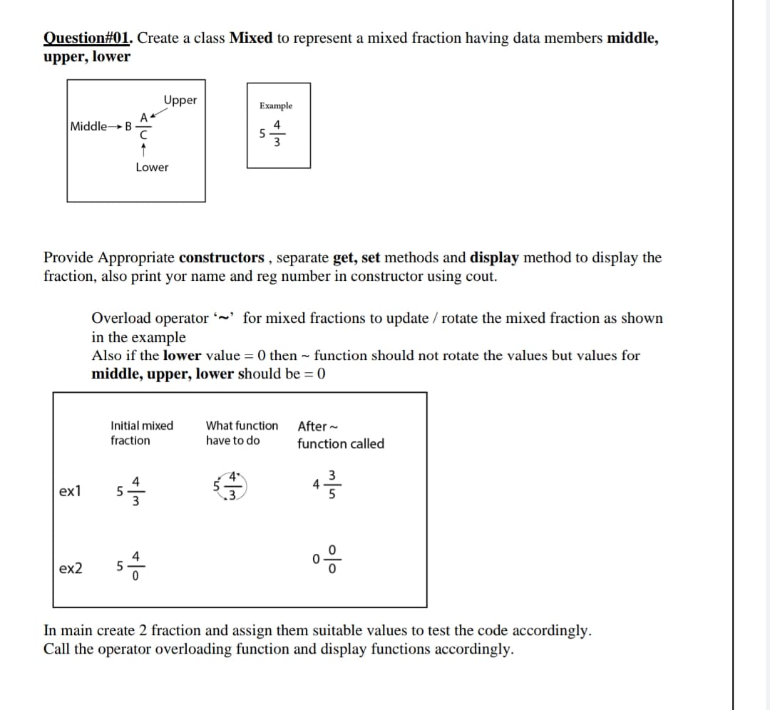 Question#01. Create a class Mixed to represent a mixed fraction having data members middle,
upper, lower
Upper
Example
A
MiddleB
4
3
Lower
Provide Appropriate constructors , separate get, set methods and display method to display the
fraction, also print yor name and reg number in constructor using cout.
Overload operator ~' for mixed fractions to update / rotate the mixed fraction as shown
in the example
Also if the lower value = 0 then ~ function should not rotate the values but values for
middle, upper, lower should be = 0
Initial mixed
What function
After ~
fraction
have to do
function called
4
4
ex1
4
5
ex2
In main create 2 fraction and assign them suitable values to test the code accordingly.
Call the operator overloading function and display functions accordingly.
이
